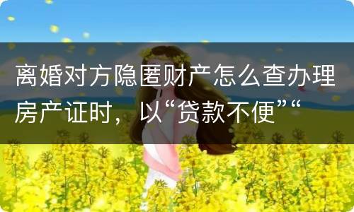 离婚对方隐匿财产怎么查办理房产证时，以“贷款不便”“吗