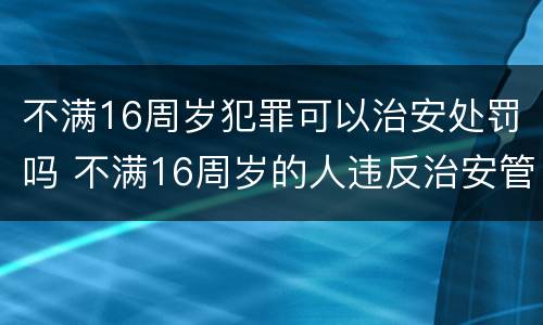 不满16周岁犯罪可以治安处罚吗 不满16周岁的人违反治安管理的怎么处罚