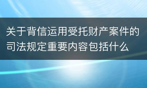 关于背信运用受托财产案件的司法规定重要内容包括什么