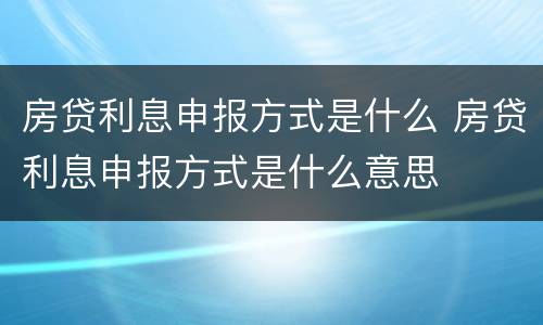 房贷利息申报方式是什么 房贷利息申报方式是什么意思