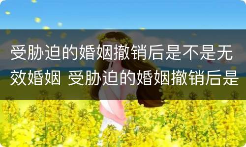 受胁迫的婚姻撤销后是不是无效婚姻 受胁迫的婚姻撤销后是不是无效婚姻了