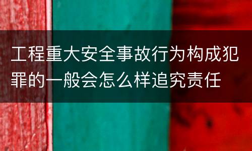 工程重大安全事故行为构成犯罪的一般会怎么样追究责任