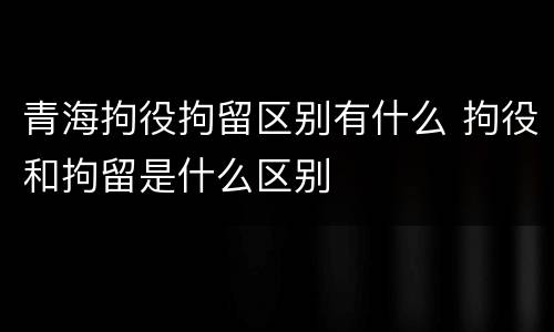 青海拘役拘留区别有什么 拘役和拘留是什么区别