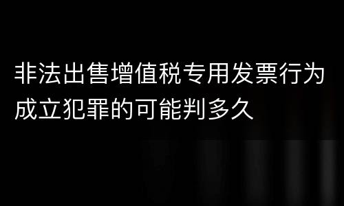 非法出售增值税专用发票行为成立犯罪的可能判多久