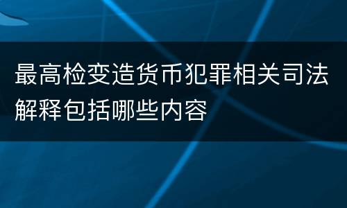 最高检变造货币犯罪相关司法解释包括哪些内容