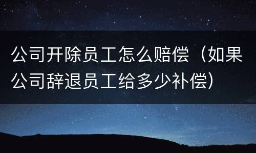 公司开除员工怎么赔偿（如果公司辞退员工给多少补偿）