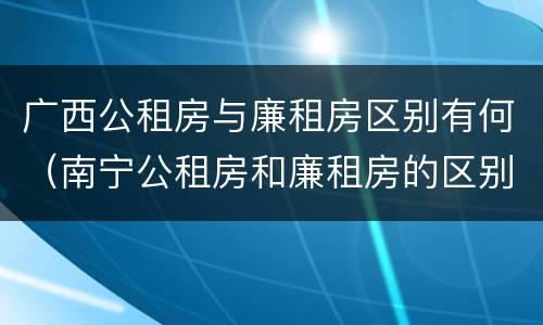 广西公租房与廉租房区别有何（南宁公租房和廉租房的区别）