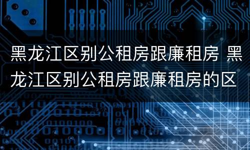 黑龙江区别公租房跟廉租房 黑龙江区别公租房跟廉租房的区别