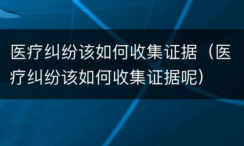 医疗纠纷该如何收集证据（医疗纠纷该如何收集证据呢）