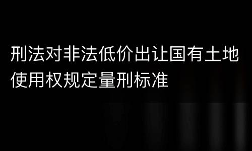 刑法对非法低价出让国有土地使用权规定量刑标准