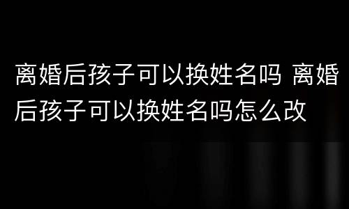 离婚后孩子可以换姓名吗 离婚后孩子可以换姓名吗怎么改