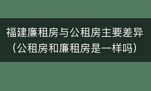 福建廉租房与公租房主要差异（公租房和廉租房是一样吗）