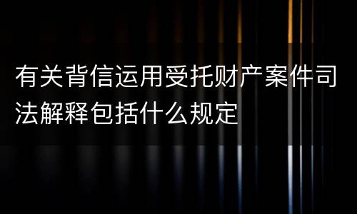 有关背信运用受托财产案件司法解释包括什么规定