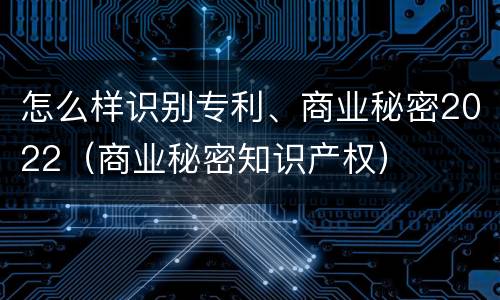 怎么样识别专利、商业秘密2022（商业秘密知识产权）