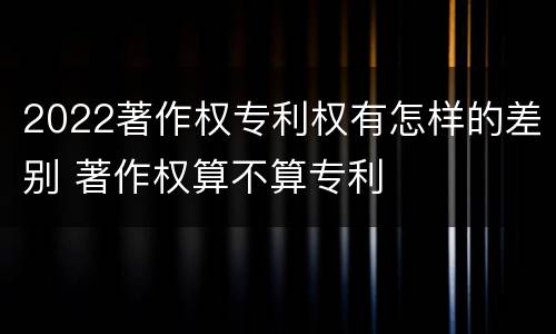 2022著作权专利权有怎样的差别 著作权算不算专利