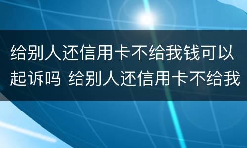 给别人还信用卡不给我钱可以起诉吗 给别人还信用卡不给我钱可以起诉吗