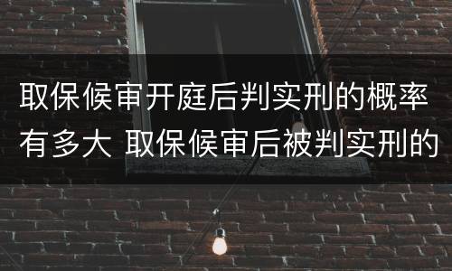 取保候审开庭后判实刑的概率有多大 取保候审后被判实刑的几率有多大