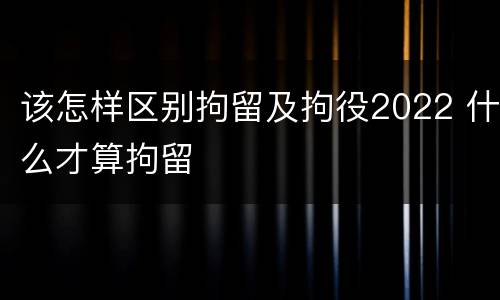 该怎样区别拘留及拘役2022 什么才算拘留