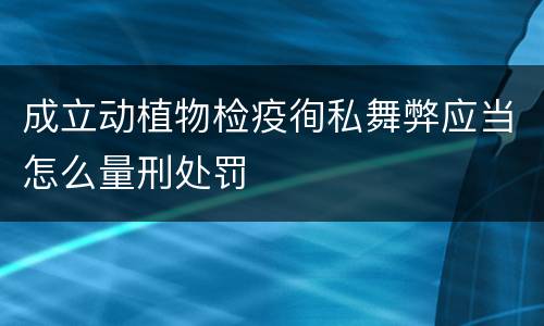 成立动植物检疫徇私舞弊应当怎么量刑处罚