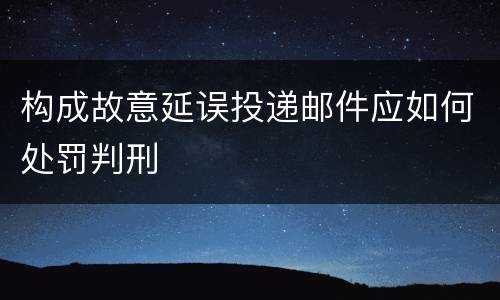 构成故意延误投递邮件应如何处罚判刑