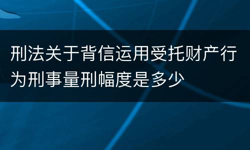 刑法关于背信运用受托财产行为刑事量刑幅度是多少