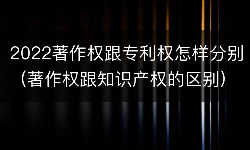 2022著作权跟专利权怎样分别（著作权跟知识产权的区别）