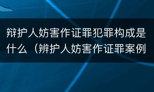 辩护人妨害作证罪犯罪构成是什么（辨护人妨害作证罪案例）