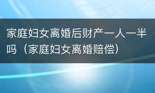 家庭妇女离婚后财产一人一半吗（家庭妇女离婚赔偿）