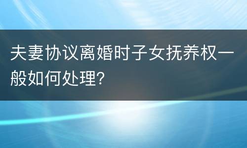 夫妻协议离婚时子女抚养权一般如何处理？