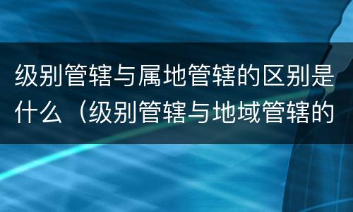 级别管辖与属地管辖的区别是什么（级别管辖与地域管辖的先后顺序）