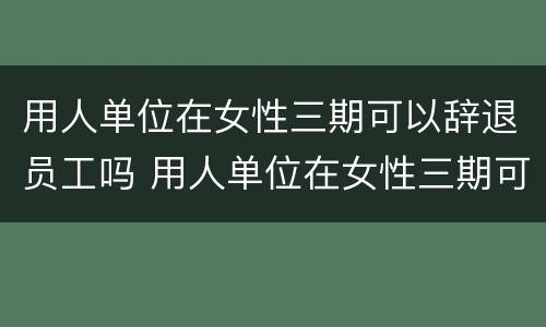 用人单位在女性三期可以辞退员工吗 用人单位在女性三期可以辞退员工吗合法吗