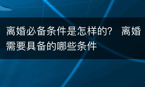 离婚必备条件是怎样的？ 离婚需要具备的哪些条件