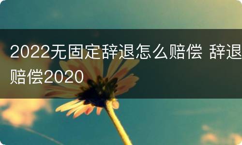 2022无固定辞退怎么赔偿 辞退赔偿2020