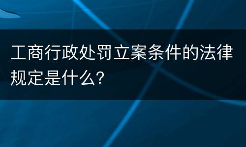 工商行政处罚立案条件的法律规定是什么？