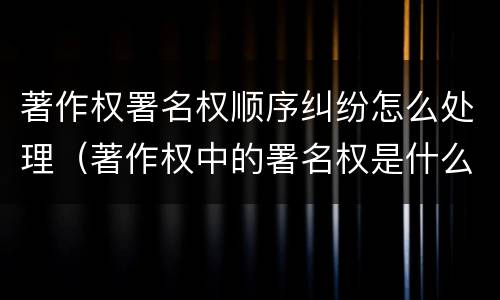 著作权署名权顺序纠纷怎么处理（著作权中的署名权是什么意思）