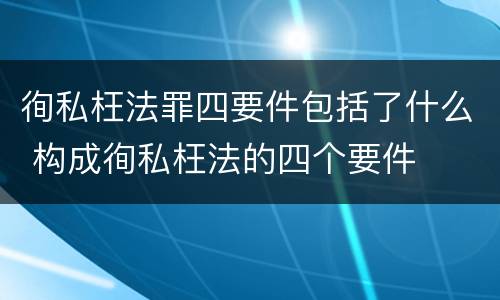 徇私枉法罪四要件包括了什么 构成徇私枉法的四个要件