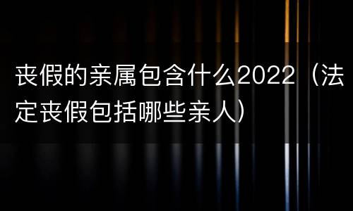 丧假的亲属包含什么2022（法定丧假包括哪些亲人）