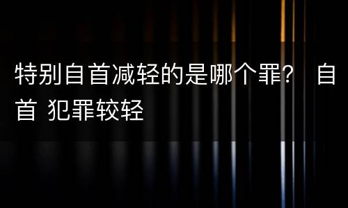 特别自首减轻的是哪个罪？ 自首 犯罪较轻