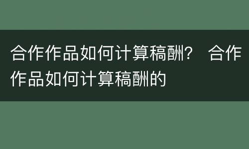 合作作品如何计算稿酬？ 合作作品如何计算稿酬的