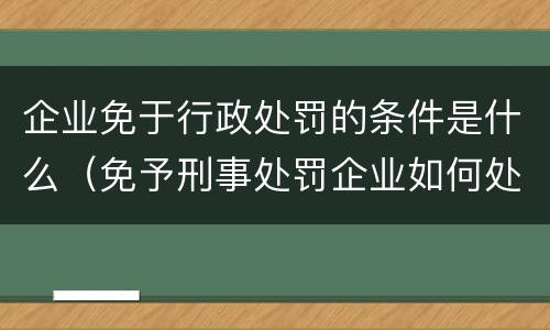 企业免于行政处罚的条件是什么（免予刑事处罚企业如何处理）