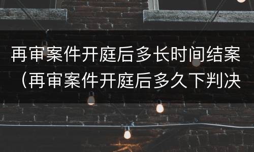 再审案件开庭后多长时间结案（再审案件开庭后多久下判决）