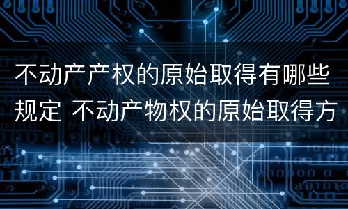 不动产产权的原始取得有哪些规定 不动产物权的原始取得方式