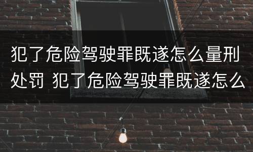 犯了危险驾驶罪既遂怎么量刑处罚 犯了危险驾驶罪既遂怎么量刑处罚的