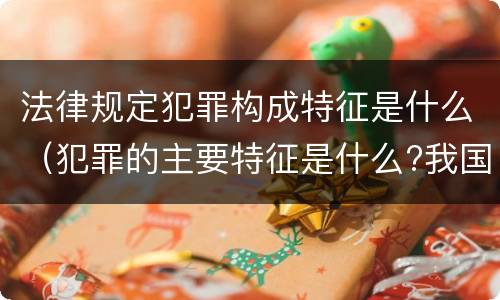 法律规定犯罪构成特征是什么（犯罪的主要特征是什么?我国刑法规定了哪些犯罪的种类）