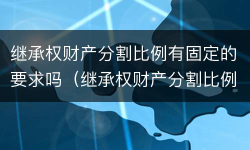 继承权财产分割比例有固定的要求吗（继承权财产分割比例有固定的要求吗为什么）