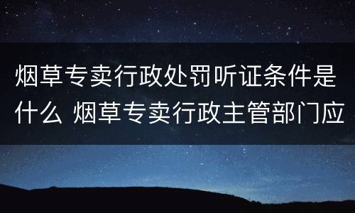 烟草专卖行政处罚听证条件是什么 烟草专卖行政主管部门应当在举行听证七日前