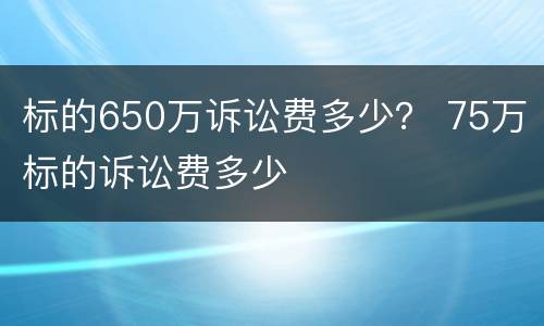 标的650万诉讼费多少？ 75万标的诉讼费多少