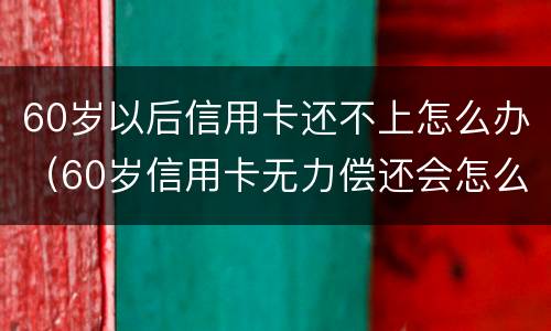 60岁以后信用卡还不上怎么办（60岁信用卡无力偿还会怎么样?）