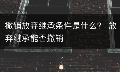 撤销放弃继承条件是什么？ 放弃继承能否撤销