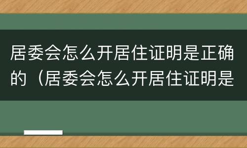 居委会怎么开居住证明是正确的（居委会怎么开居住证明是正确的呢）